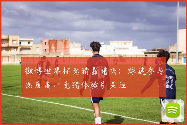 微博世界杯竞猜靠谱吗：球迷参与热度高，竞猜体验引关注
