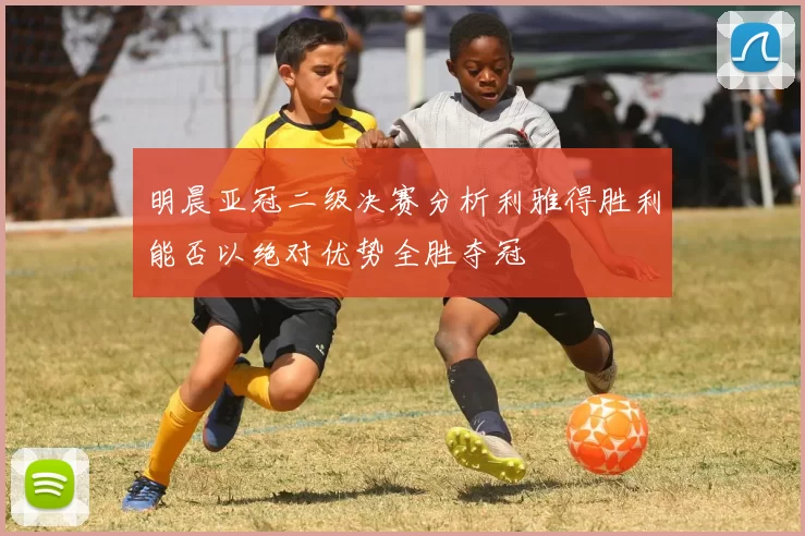 明晨亚冠二级决赛分析利雅得胜利能否以绝对优势全胜夺冠