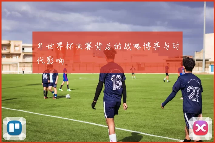 年世界杯决赛背后的战略博弈与时代影响