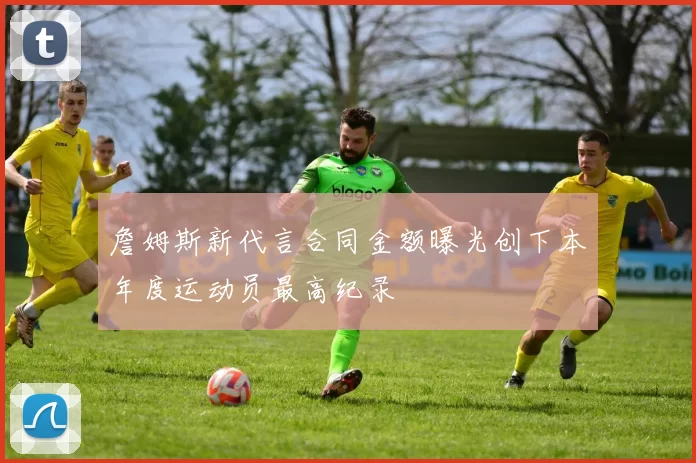 詹姆斯新代言合同金额曝光创下本年度运动员最高纪录