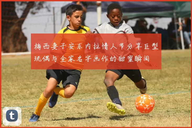 梅西妻子安东内拉情人节分享巨型玩偶与全家名字画作的甜蜜瞬间