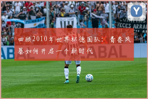 回顾2010年世界杯德国队:青春风暴如何开启一个新时代