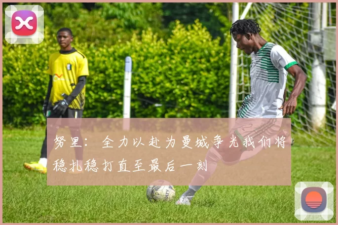 努里：全力以赴为曼城争光我们将稳扎稳打直至最后一刻