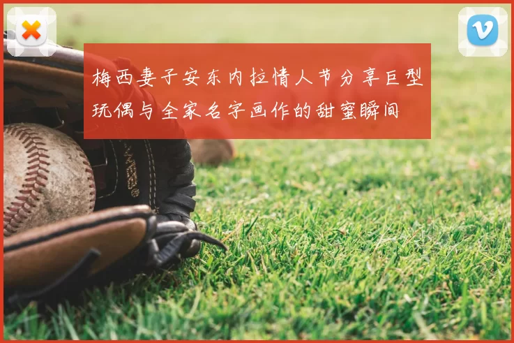 梅西妻子安东内拉情人节分享巨型玩偶与全家名字画作的甜蜜瞬间