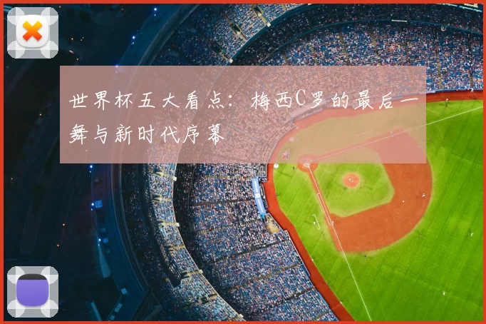 世界杯五大看点：梅西C罗的最后一舞与新时代序幕