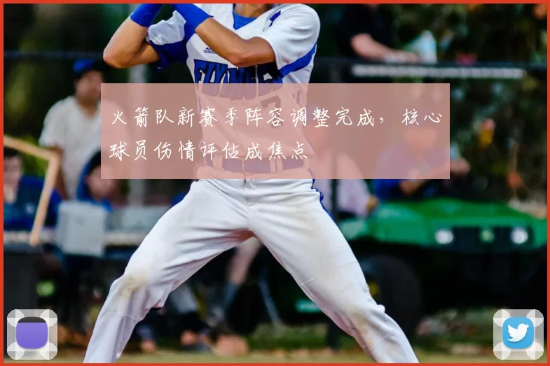 火箭队新赛季阵容调整完成，核心球员伤情评估成焦点