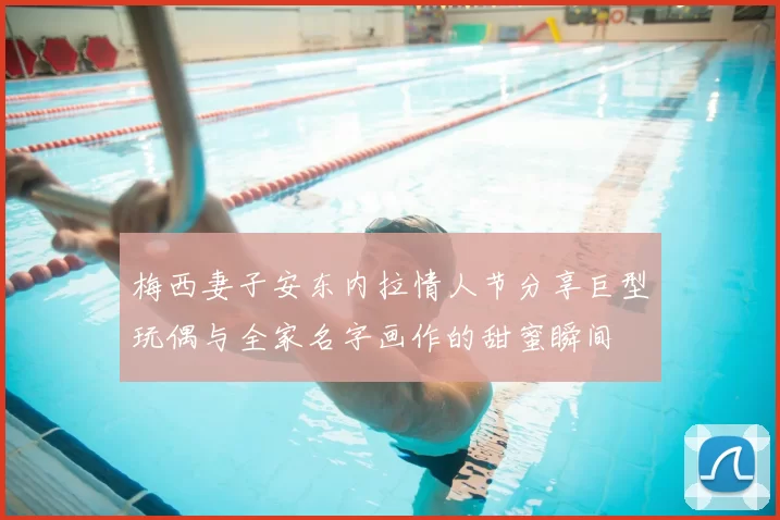 梅西妻子安东内拉情人节分享巨型玩偶与全家名字画作的甜蜜瞬间