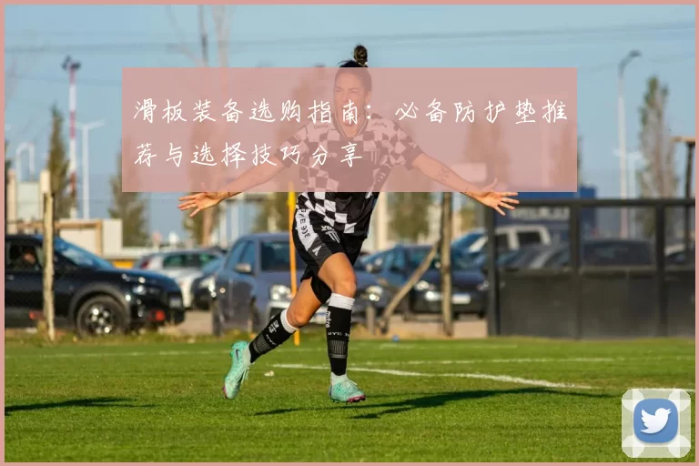 滑板装备选购指南：必备防护垫推荐与选择技巧分享