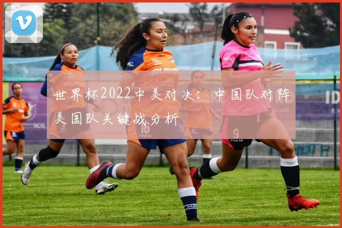 世界杯2022中美对决：中国队对阵美国队关键战分析