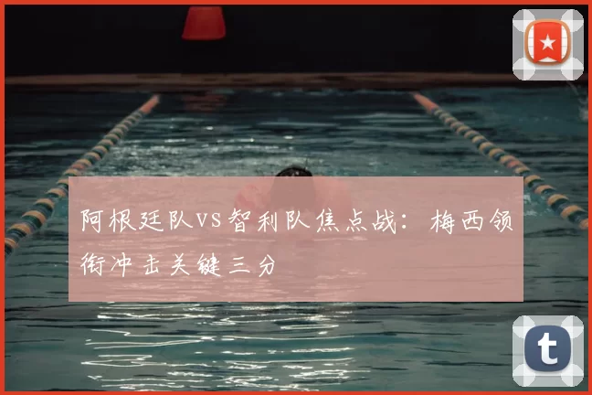 阿根廷队vs智利队焦点战：梅西领衔冲击关键三分