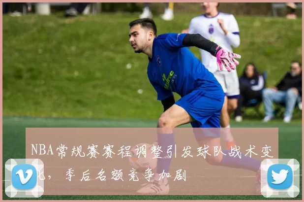 NBA常规赛赛程调整引发球队战术变化，季后名额竞争加剧