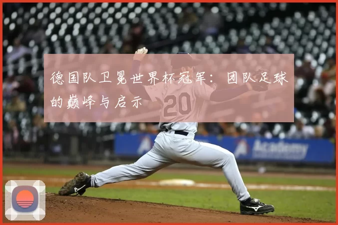 德国队卫冕世界杯冠军：团队足球的巅峰与启示