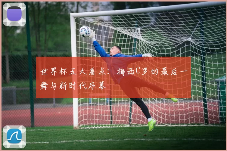 世界杯五大看点：梅西C罗的最后一舞与新时代序幕