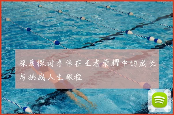 深度探讨李伟在王者荣耀中的成长与挑战人生旅程