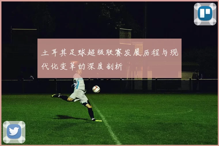 土耳其足球超级联赛发展历程与现代化变革的深度剖析