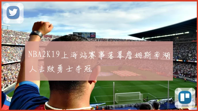NBA2K19上海站赛事落幕詹姆斯率湖人击败勇士夺冠