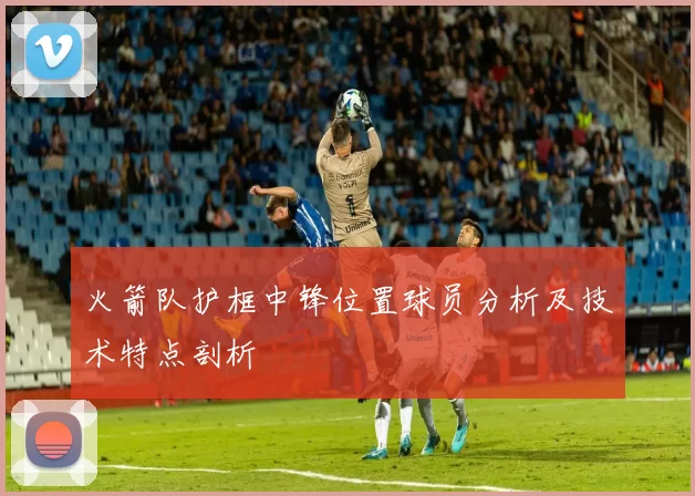 火箭队护框中锋位置球员分析及技术特点剖析