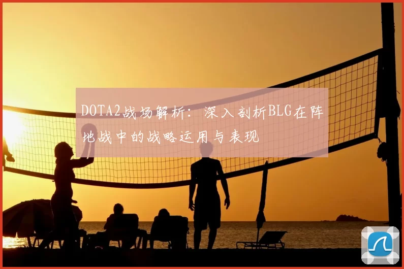 DOTA2战场解析：深入剖析BLG在阵地战中的战略运用与表现