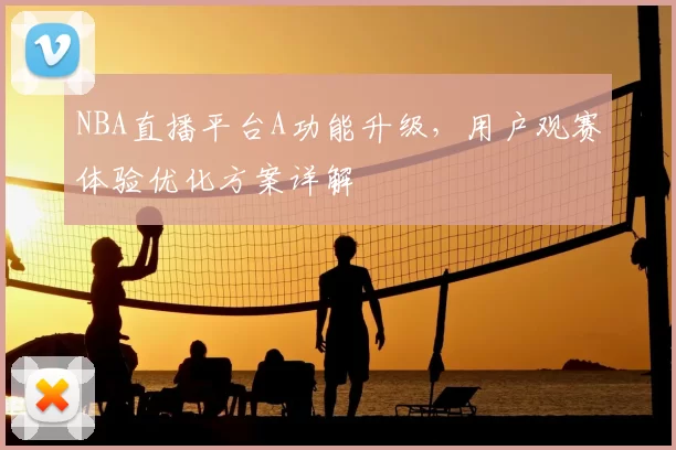 NBA直播平台A功能升级，用户观赛体验优化方案详解