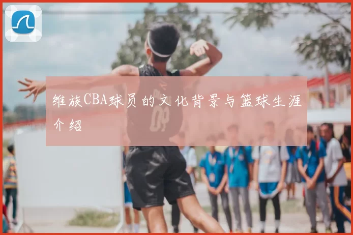 维族CBA球员的文化背景与篮球生涯介绍