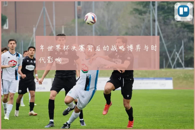 年世界杯决赛背后的战略博弈与时代影响