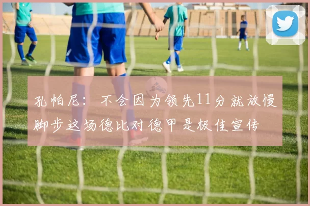 孔帕尼：不会因为领先11分就放慢脚步这场德比对德甲是极佳宣传