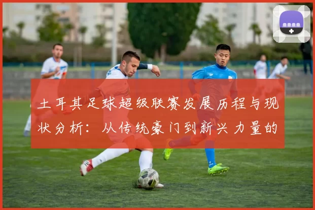 土耳其足球超级联赛发展历程与现状分析：从传统豪门到新兴力量的崛起