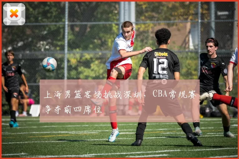 上海男篮客场挑战深圳,CBA常规赛争夺前四席位