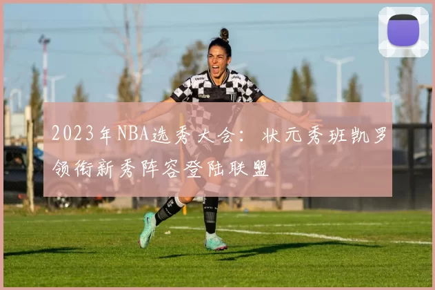 2023年NBA选秀大会：状元秀班凯罗领衔新秀阵容登陆联盟
