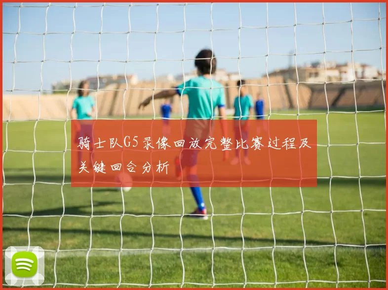 骑士队G5录像回放完整比赛过程及关键回合分析