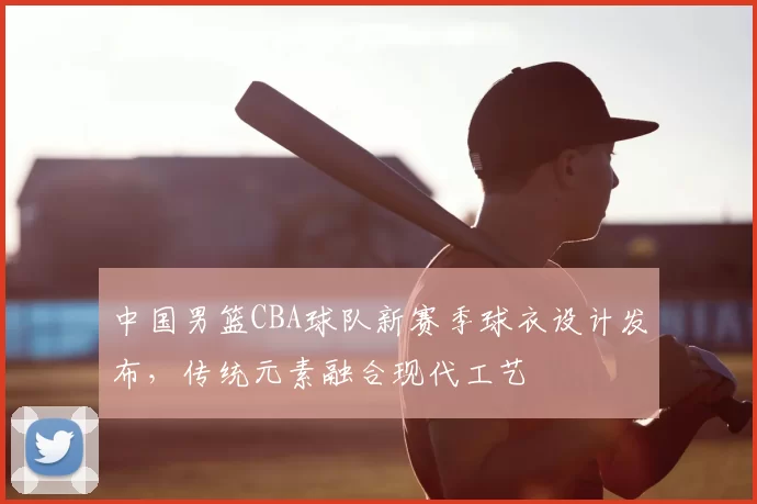中国男篮CBA球队新赛季球衣设计发布，传统元素融合现代工艺