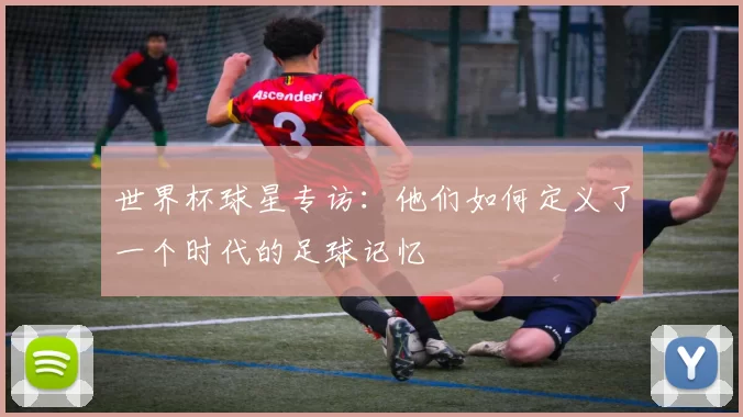 世界杯球星专访：他们如何定义了一个时代的足球记忆
