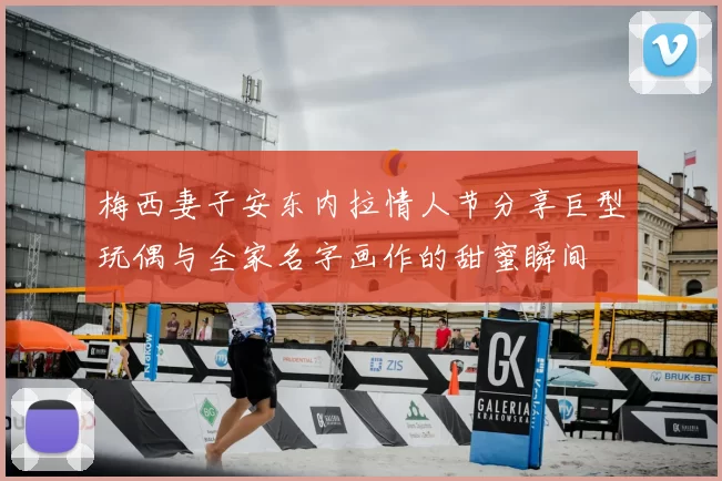 梅西妻子安东内拉情人节分享巨型玩偶与全家名字画作的甜蜜瞬间