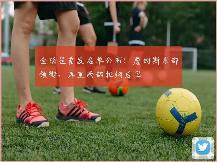 全明星首发名单公布：詹姆斯东部领衔，库里西部担纲后卫