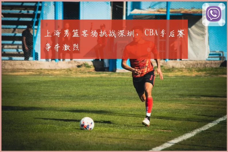 上海男篮客场挑战深圳，CBA季后赛争夺激烈