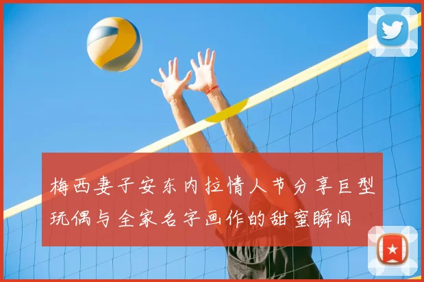 梅西妻子安东内拉情人节分享巨型玩偶与全家名字画作的甜蜜瞬间