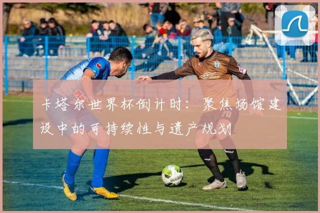 卡塔尔世界杯倒计时：聚焦场馆建设中的可持续性与遗产规划