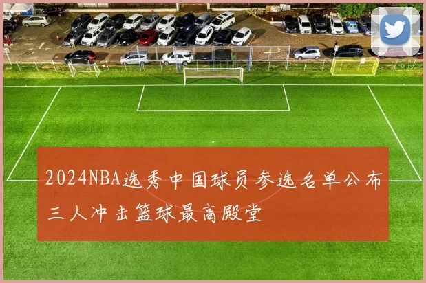 2024NBA选秀中国球员参选名单公布三人冲击篮球最高殿堂