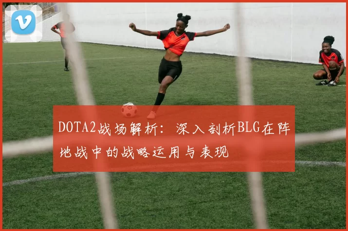 DOTA2战场解析：深入剖析BLG在阵地战中的战略运用与表现