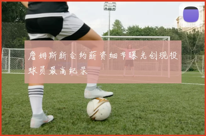 詹姆斯新合约薪资细节曝光创现役球员最高纪录