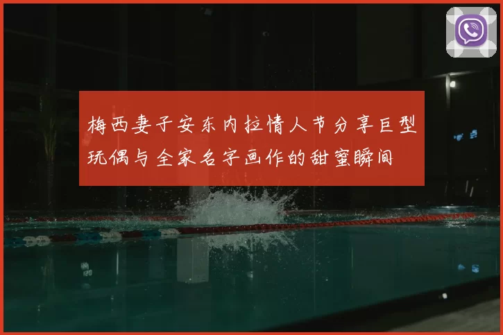 梅西妻子安东内拉情人节分享巨型玩偶与全家名字画作的甜蜜瞬间