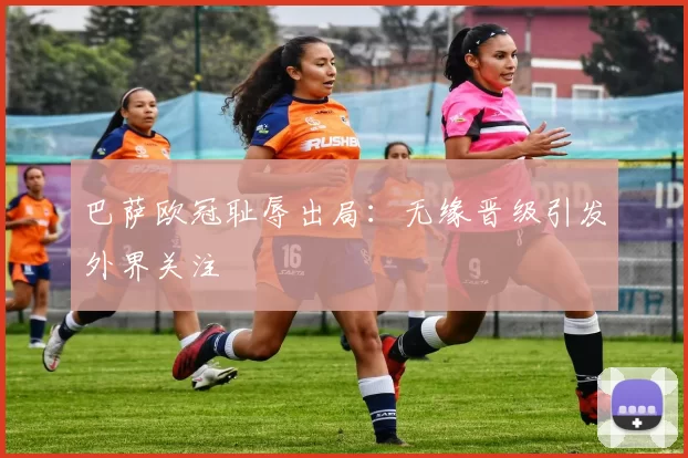 巴萨欧冠耻辱出局：无缘晋级引发外界关注