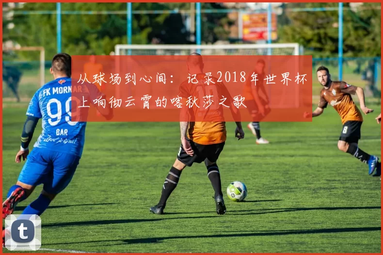从球场到心间：记录2018年世界杯上响彻云霄的喀秋莎之歌