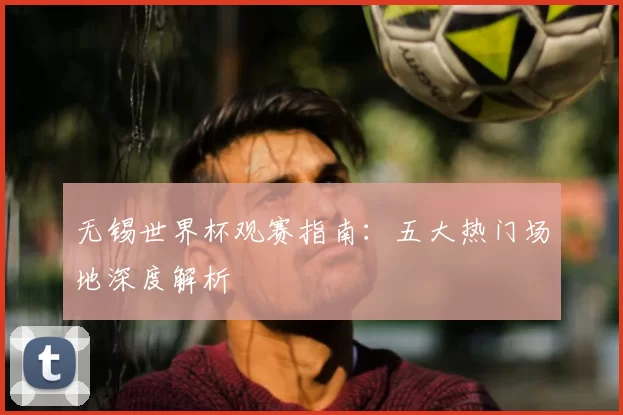 无锡世界杯观赛指南：五大热门场地深度解析