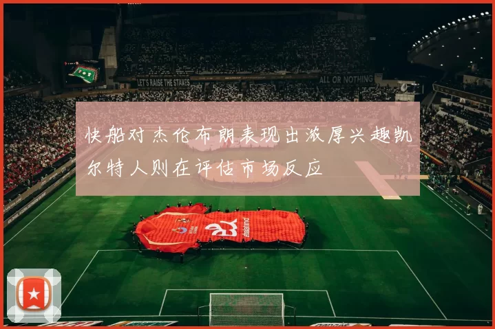 快船对杰伦布朗表现出浓厚兴趣凯尔特人则在评估市场反应