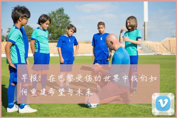 早报：在巴黎受伤的世界中我们如何重建希望与未来