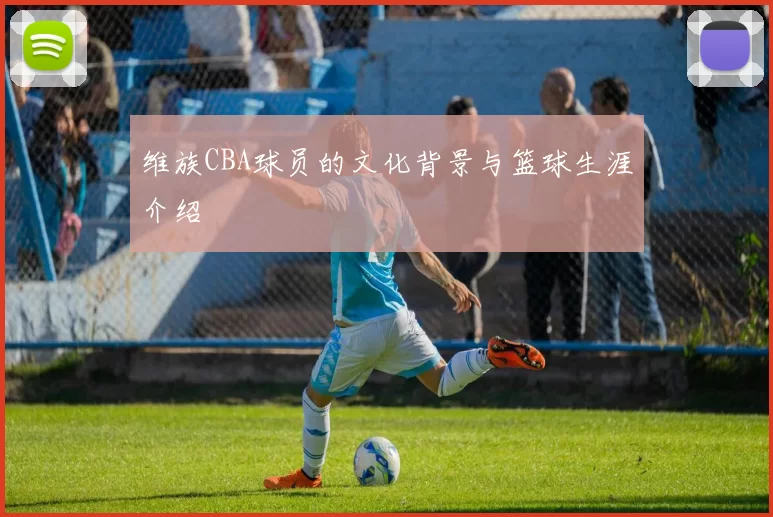 维族CBA球员的文化背景与篮球生涯介绍