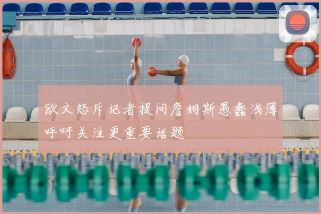欧文怒斥记者提问詹姆斯愚蠢浅薄呼吁关注更重要话题