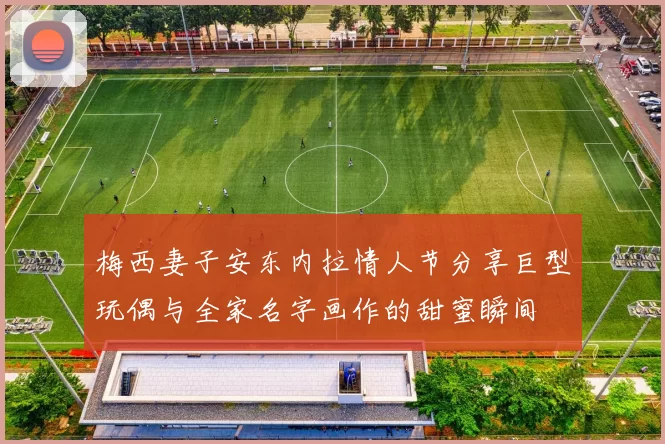 梅西妻子安东内拉情人节分享巨型玩偶与全家名字画作的甜蜜瞬间