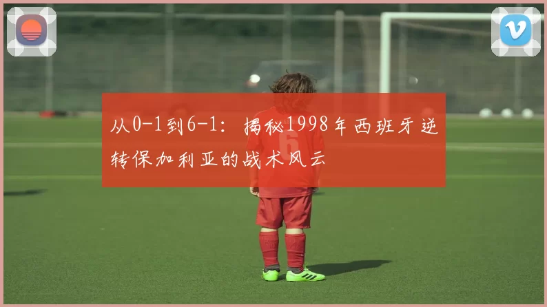 从0-1到6-1：揭秘1998年西班牙逆转保加利亚的战术风云
